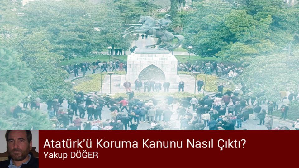 Cumhuriyet Aydını / Yakup DÖĞER / Atatürk'ü Koruma Kanunu Nasıl Çıktı? / Yakup DÖĞER